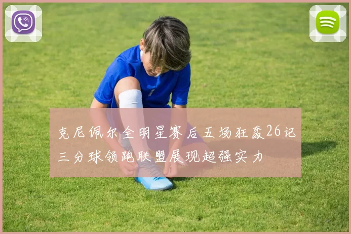 克尼佩尔全明星赛后五场狂轰26记三分球领跑联盟展现超强实力