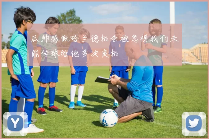瓜帅感慨哈兰德机会被忽视我们未能传球给他多次良机