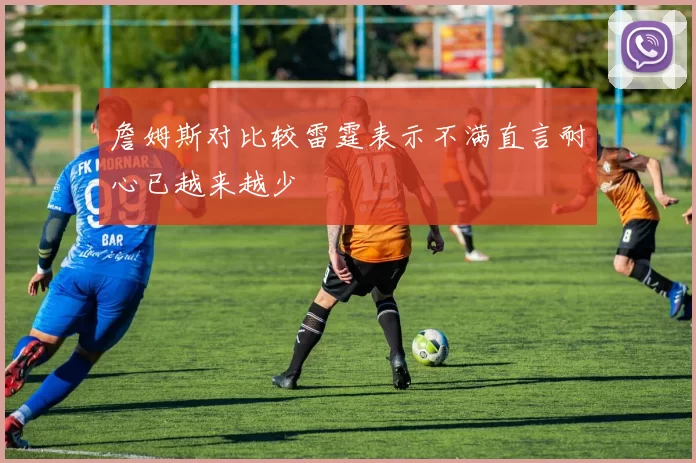 詹姆斯对比较雷霆表示不满直言耐心已越来越少