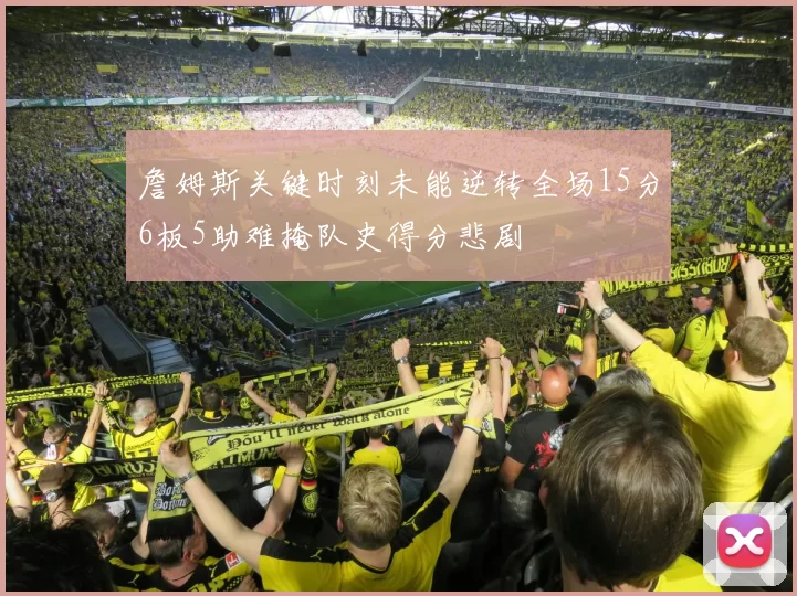 詹姆斯关键时刻未能逆转全场15分6板5助难掩队史得分悲剧