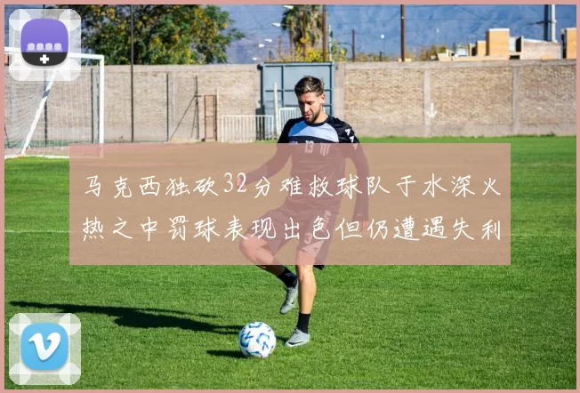 马克西独砍32分难救球队于水深火热之中罚球表现出色但仍遭遇失利