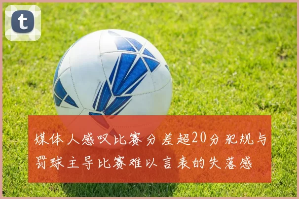 媒体人感叹比赛分差超20分犯规与罚球主导比赛难以言表的失落感