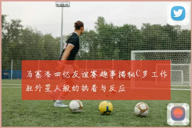 马塞洛回忆友谊赛趣事揭秘C罗工作狂外星人般的执着与反应