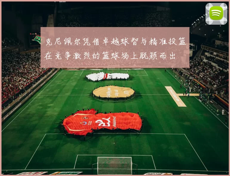 克尼佩尔凭借卓越球智与精准投篮在竞争激烈的篮球场上脱颖而出