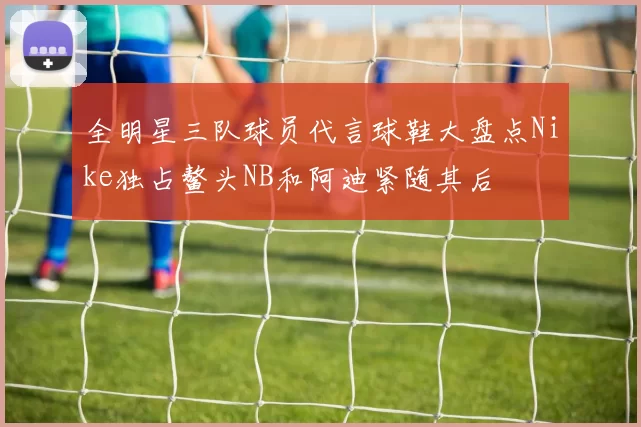 全明星三队球员代言球鞋大盘点Nike独占鳌头NB和阿迪紧随其后