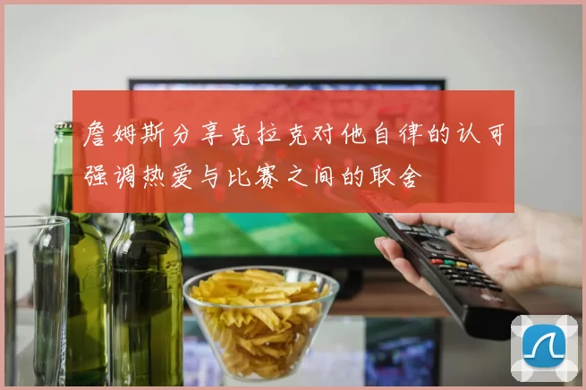 詹姆斯分享克拉克对他自律的认可强调热爱与比赛之间的取舍