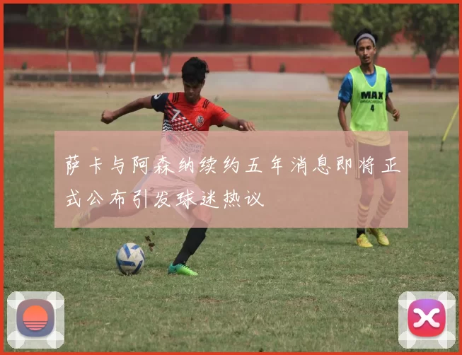萨卡与阿森纳续约五年消息即将正式公布引发球迷热议