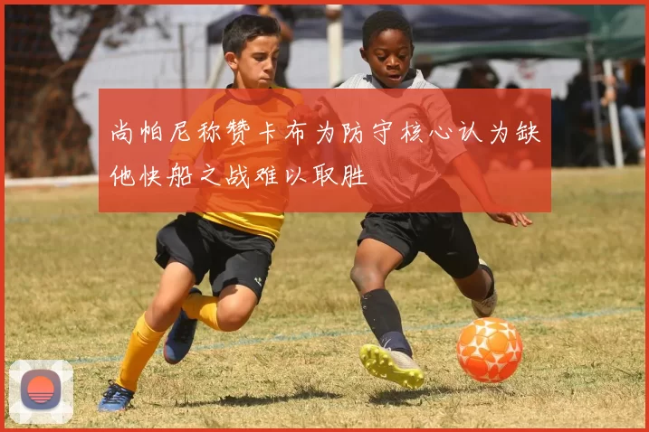 尚帕尼称赞卡布为防守核心认为缺他快船之战难以取胜