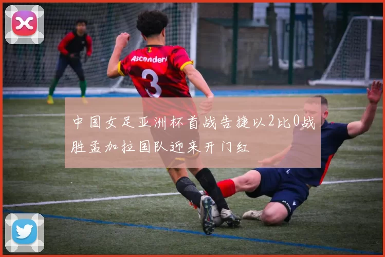 中国女足亚洲杯首战告捷以2比0战胜孟加拉国队迎来开门红