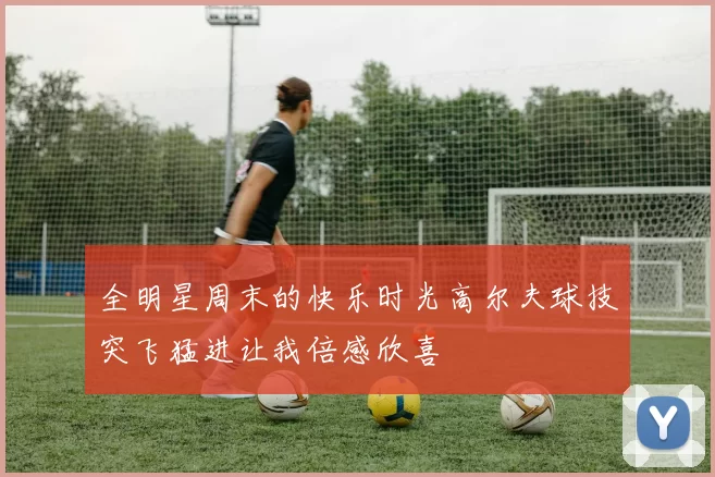全明星周末的快乐时光高尔夫球技突飞猛进让我倍感欣喜