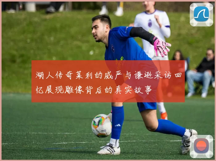 湖人传奇莱利的威严与谦逊采访回忆展现雕像背后的真实故事