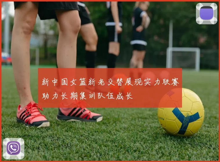 新中国女篮新老交替展现实力联赛助力长期集训队伍成长